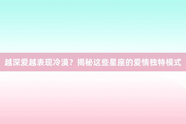 越深爱越表现冷漠？揭秘这些星座的爱情独特模式